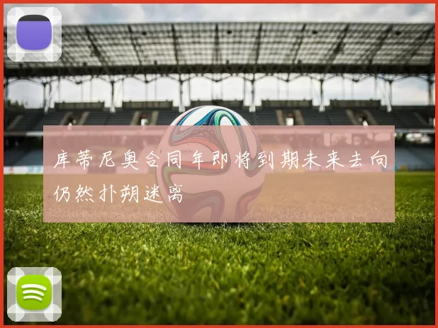 库蒂尼奥合同年即将到期未来去向仍然扑朔迷离