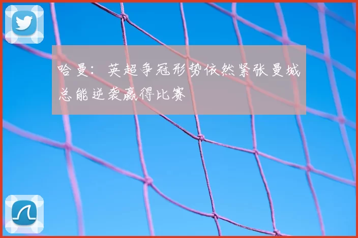 哈曼：英超争冠形势依然紧张曼城总能逆袭赢得比赛
