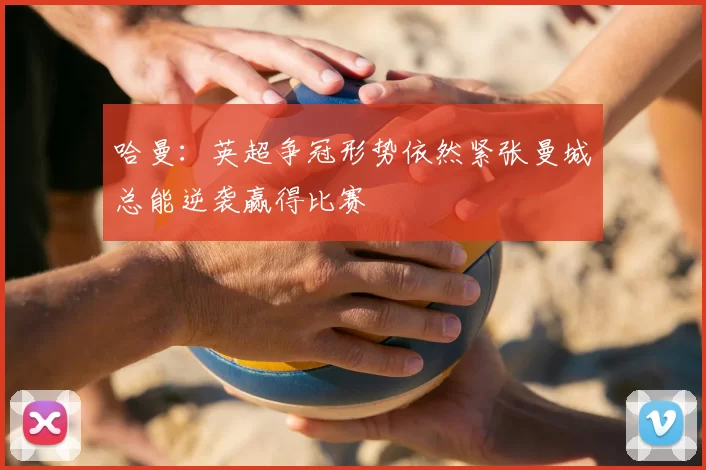 哈曼：英超争冠形势依然紧张曼城总能逆袭赢得比赛