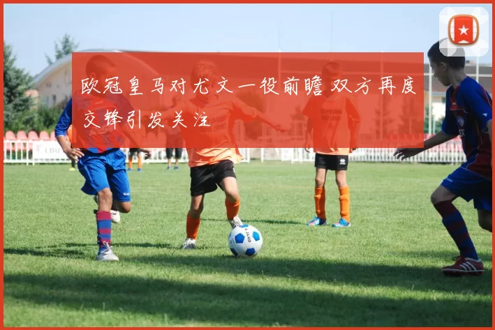 欧冠皇马对尤文一役前瞻 双方再度交锋引发关注