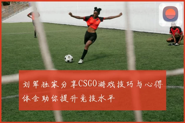 刘军独家分享CSGO游戏技巧与心得体会助你提升竞技水平