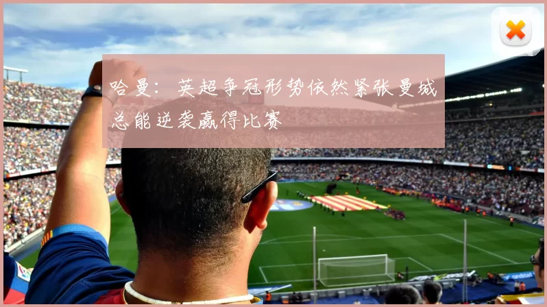哈曼：英超争冠形势依然紧张曼城总能逆袭赢得比赛