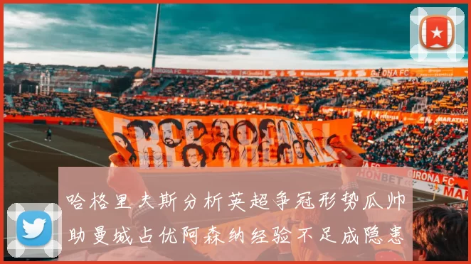 哈格里夫斯分析英超争冠形势瓜帅助曼城占优阿森纳经验不足成隐患