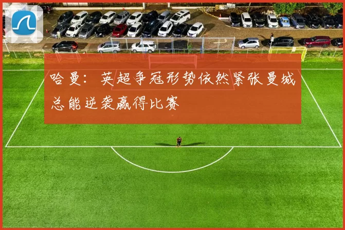 哈曼：英超争冠形势依然紧张曼城总能逆袭赢得比赛