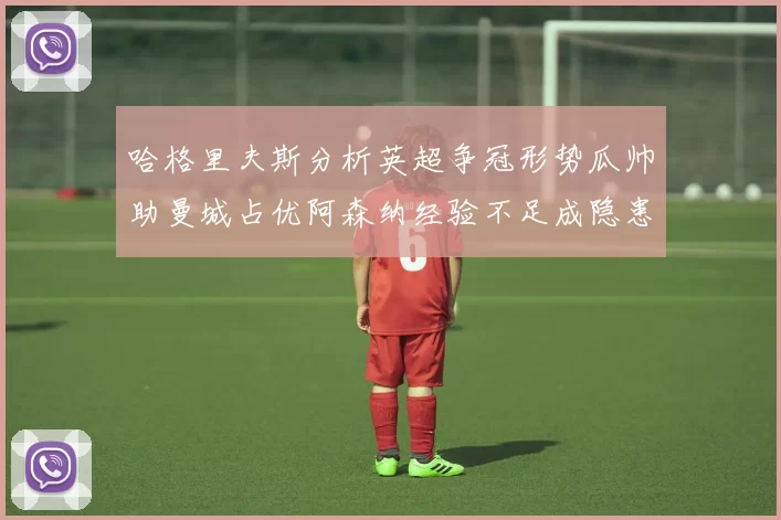 哈格里夫斯分析英超争冠形势瓜帅助曼城占优阿森纳经验不足成隐患
