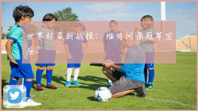 世界杯最新战报:谁将问鼎冠军宝座?