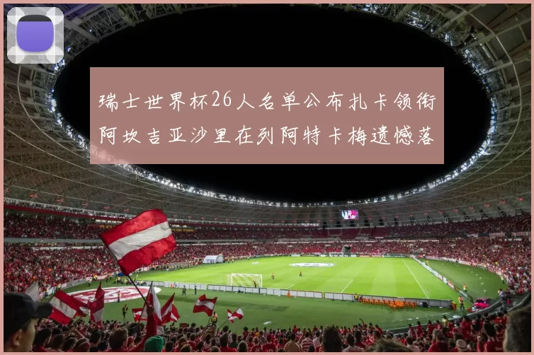 瑞士世界杯26人名单公布扎卡领衔阿坎吉亚沙里在列阿特卡梅遗憾落选