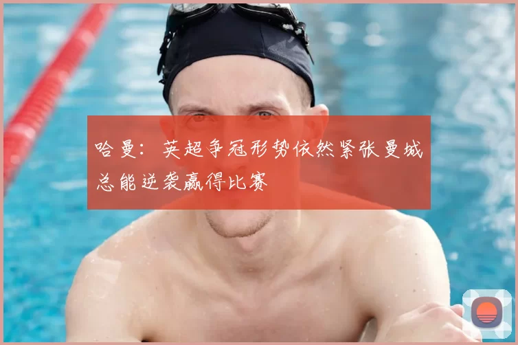 哈曼:英超争冠形势依然紧张曼城总能逆袭赢得比赛
