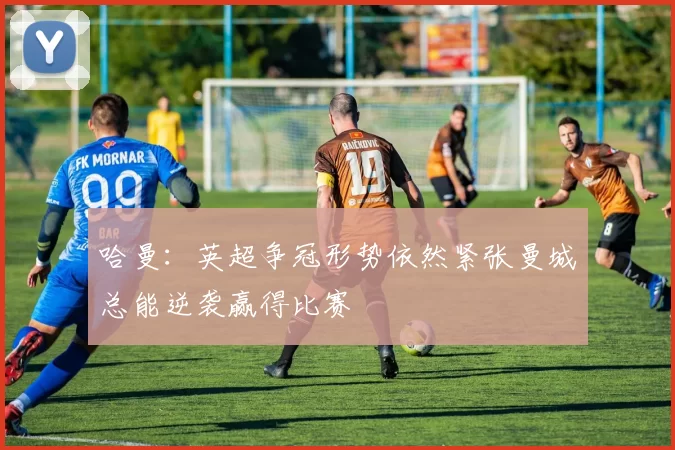 哈曼：英超争冠形势依然紧张曼城总能逆袭赢得比赛