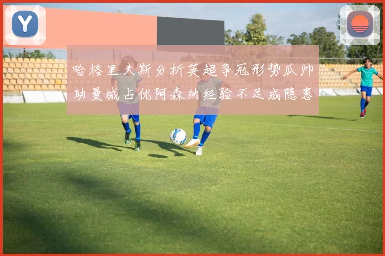 哈格里夫斯分析英超争冠形势瓜帅助曼城占优阿森纳经验不足成隐患