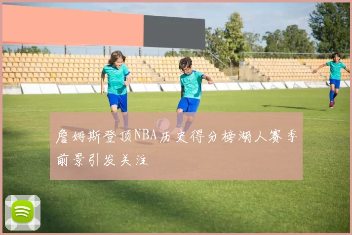 詹姆斯登顶NBA历史得分榜湖人赛季前景引发关注