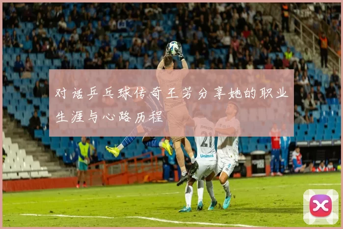 对话乒乓球传奇王芳分享她的职业生涯与心路历程