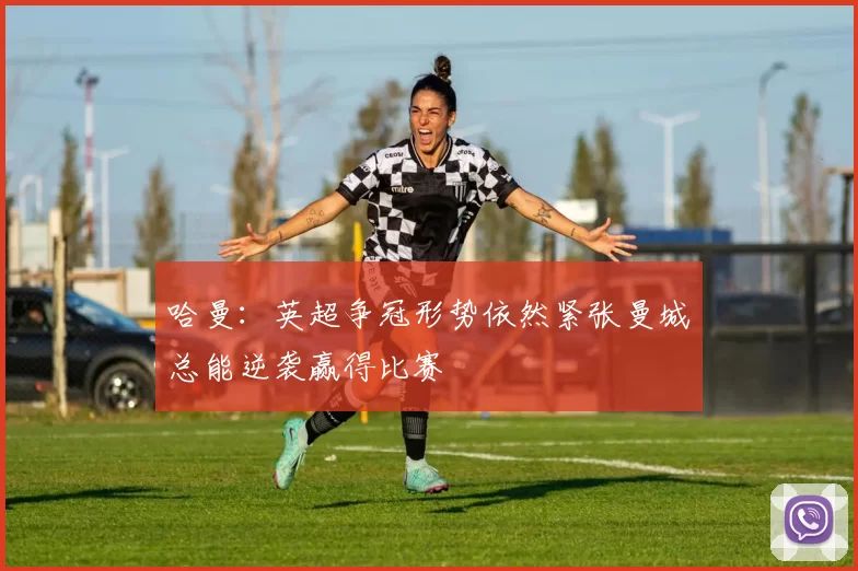 哈曼：英超争冠形势依然紧张曼城总能逆袭赢得比赛