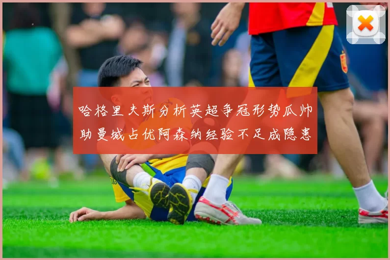 哈格里夫斯分析英超争冠形势瓜帅助曼城占优阿森纳经验不足成隐患