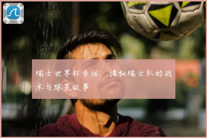 瑞士世界杯专访：揭秘瑞士队的战术与球星故事