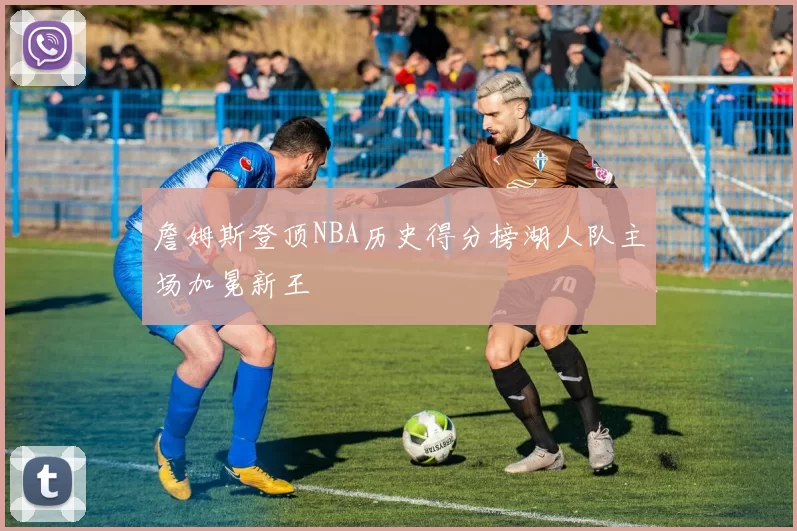 詹姆斯登顶NBA历史得分榜湖人队主场加冕新王