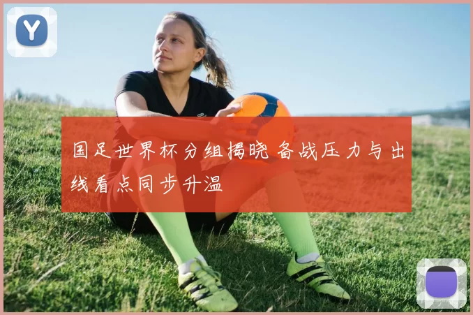 国足世界杯分组揭晓 备战压力与出线看点同步升温
