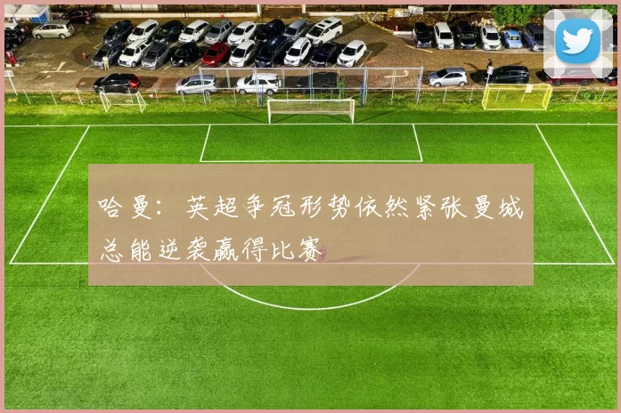 哈曼：英超争冠形势依然紧张曼城总能逆袭赢得比赛