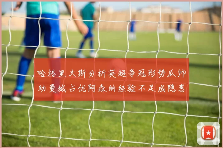哈格里夫斯分析英超争冠形势瓜帅助曼城占优阿森纳经验不足成隐患
