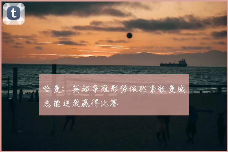 哈曼：英超争冠形势依然紧张曼城总能逆袭赢得比赛