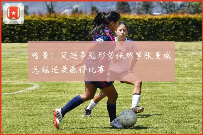 哈曼:英超争冠形势依然紧张曼城总能逆袭赢得比赛