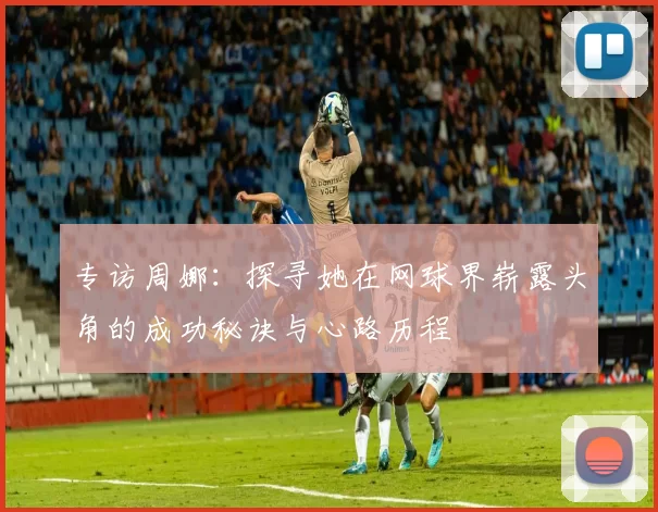 专访周娜：探寻她在网球界崭露头角的成功秘诀与心路历程