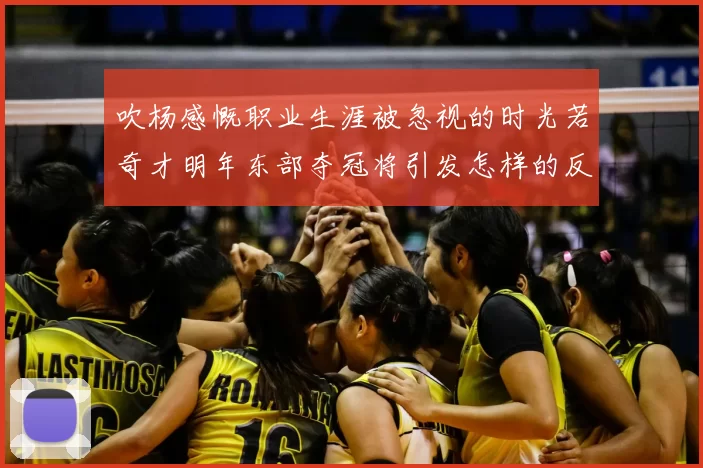 吹杨感慨职业生涯被忽视的时光若奇才明年东部夺冠将引发怎样的反响