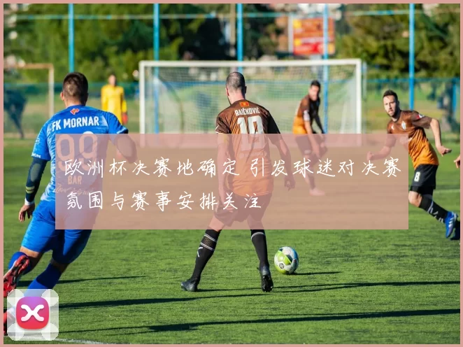 欧洲杯决赛地确定 引发球迷对决赛氛围与赛事安排关注