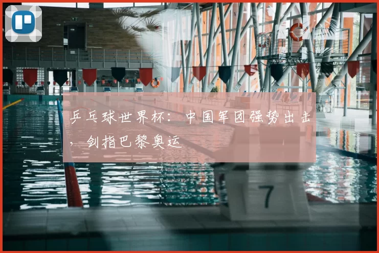 乒乓球世界杯：中国军团强势出击，剑指巴黎奥运