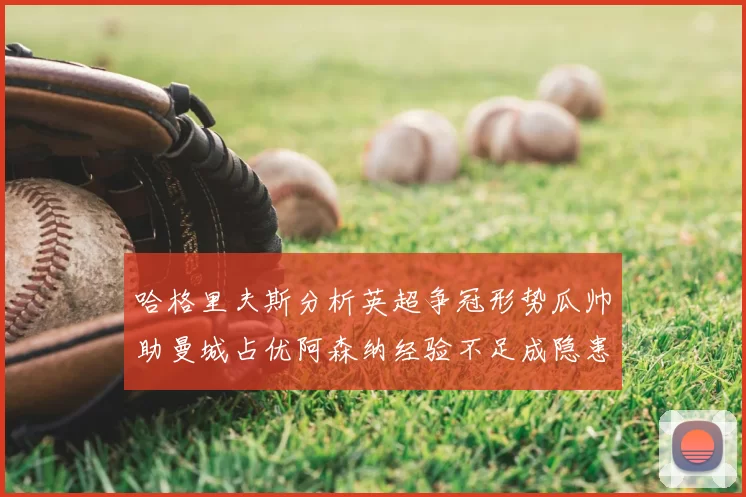 哈格里夫斯分析英超争冠形势瓜帅助曼城占优阿森纳经验不足成隐患