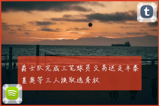 爵士队完成三笔球员交易送走丰泰基奥等三人换取选秀权