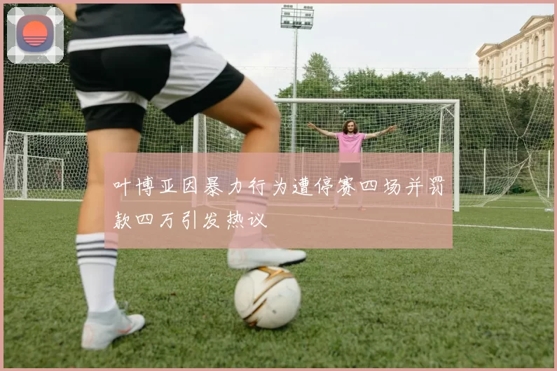 叶博亚因暴力行为遭停赛四场并罚款四万引发热议