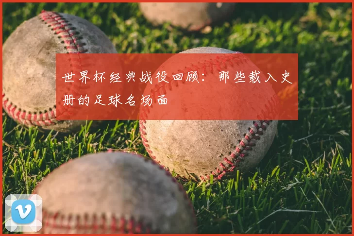 世界杯经典战役回顾:那些载入史册的足球名场面