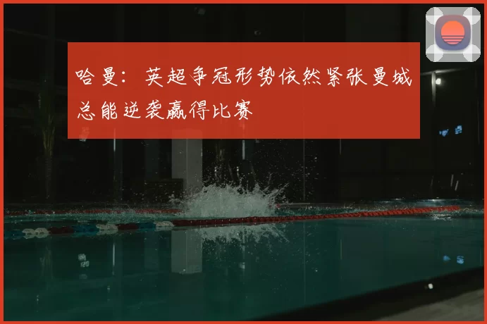 哈曼：英超争冠形势依然紧张曼城总能逆袭赢得比赛