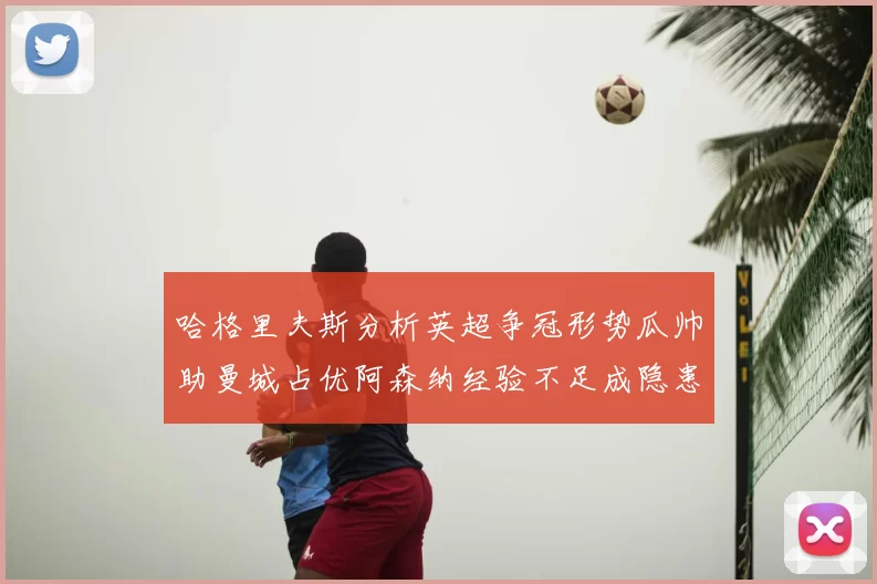 哈格里夫斯分析英超争冠形势瓜帅助曼城占优阿森纳经验不足成隐患