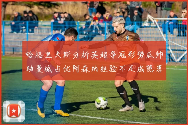 哈格里夫斯分析英超争冠形势瓜帅助曼城占优阿森纳经验不足成隐患