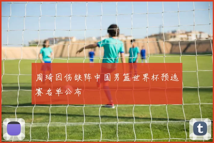 周琦因伤缺阵中国男篮世界杯预选赛名单公布