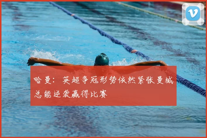 哈曼:英超争冠形势依然紧张曼城总能逆袭赢得比赛