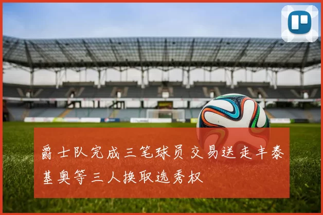 爵士队完成三笔球员交易送走丰泰基奥等三人换取选秀权