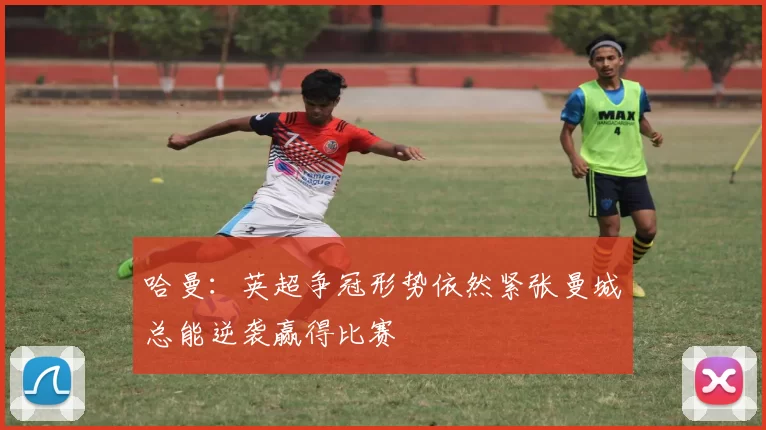 哈曼:英超争冠形势依然紧张曼城总能逆袭赢得比赛