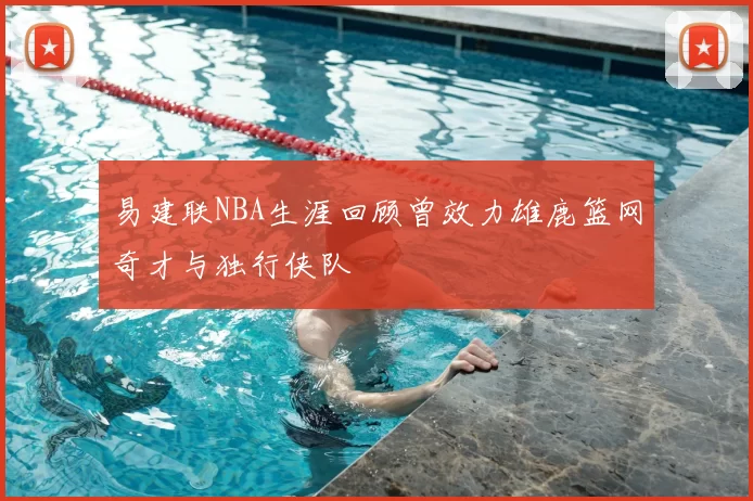 易建联NBA生涯回顾曾效力雄鹿篮网奇才与独行侠队