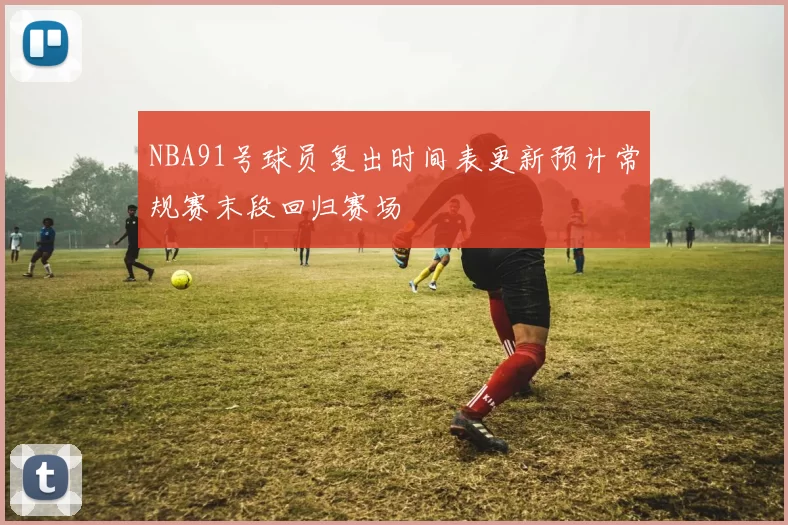 NBA91号球员复出时间表更新预计常规赛末段回归赛场