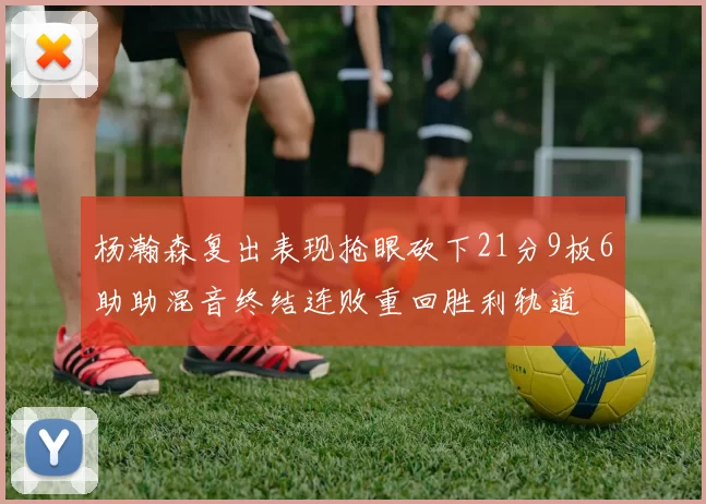 杨瀚森复出表现抢眼砍下21分9板6助助混音终结连败重回胜利轨道