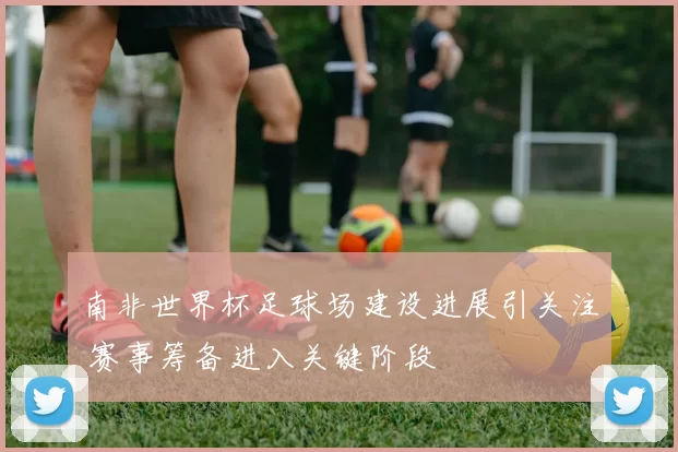 南非世界杯足球场建设进展引关注 赛事筹备进入关键阶段