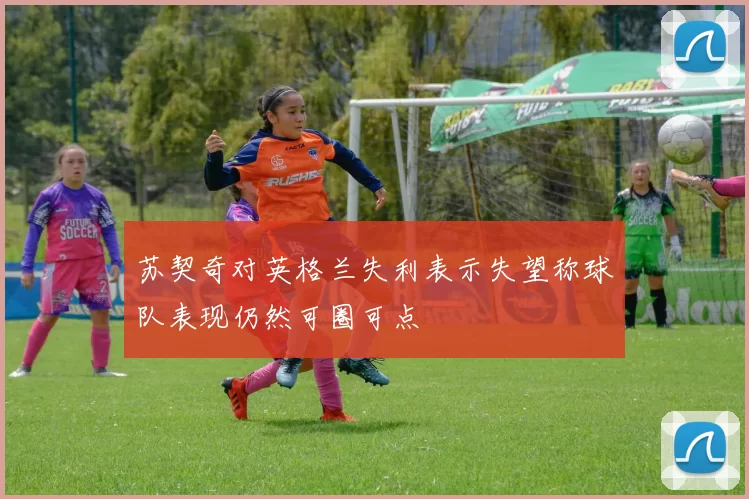 苏契奇对英格兰失利表示失望称球队表现仍然可圈可点