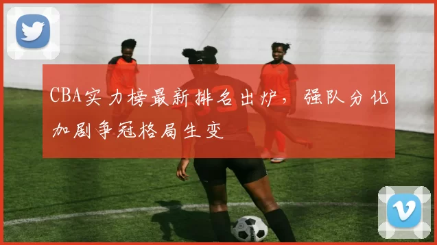 CBA实力榜最新排名出炉,强队分化加剧争冠格局生变