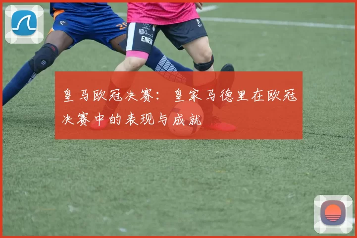 皇马欧冠决赛：皇家马德里在欧冠决赛中的表现与成就