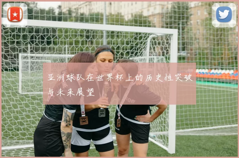 亚洲球队在世界杯上的历史性突破与未来展望