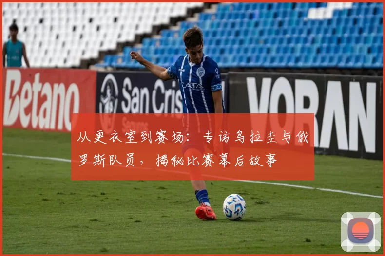 从更衣室到赛场:专访乌拉圭与俄罗斯队员,揭秘比赛幕后故事