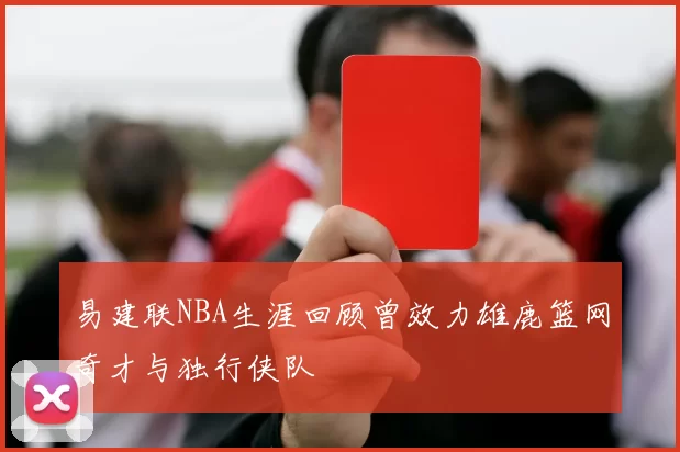 易建联NBA生涯回顾曾效力雄鹿篮网奇才与独行侠队
